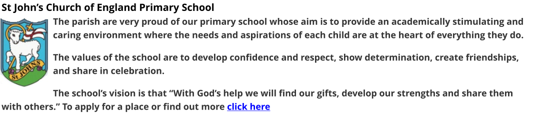 St John’s Church of England Primary School The parish are very proud of our primary school whose aim is to provide an academically stimulating and caring environment where the needs and aspirations of each child are at the heart of everything they do.  The values of the school are to develop confidence and respect, show determination, create friendships, and share in celebration.  The school’s vision is that “With God’s help we will find our gifts, develop our strengths and share them with others.” To apply for a place or find out more click here