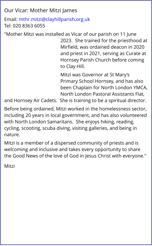 Our Vicar: Mother Mitzi James   Email: mthr.mitzi@clayhillparish.org.uk Tel: 020 8363 6055   "Mother Mitzi was installed as Vicar of our parish on 11 June 2023.  She trained for the priesthood at Mirfield, was ordained deacon in 2020 and priest in 2021, serving as Curate at Hornsey Parish Church before coming to Clay Hill.   Mitzi was Governor at St Mary’s Primary School Hornsey, and has also been Chaplain for North London YMCA, North London Pastoral Assistants Flat, and Hornsey Air Cadets.  She is training to be a spiritual director.   Before being ordained, Mitzi worked in the homelessness sector, including 20 years in local government, and has also volunteered with North London Samaritans.  She enjoys hiking, reading, cycling, scooting, scuba diving, visiting galleries, and being in nature.   Mitzi is a member of a dispersed community of priests and is welcoming and inclusive and takes every opportunity to share the Good News of the love of God in Jesus Christ with everyone."    Mitzi