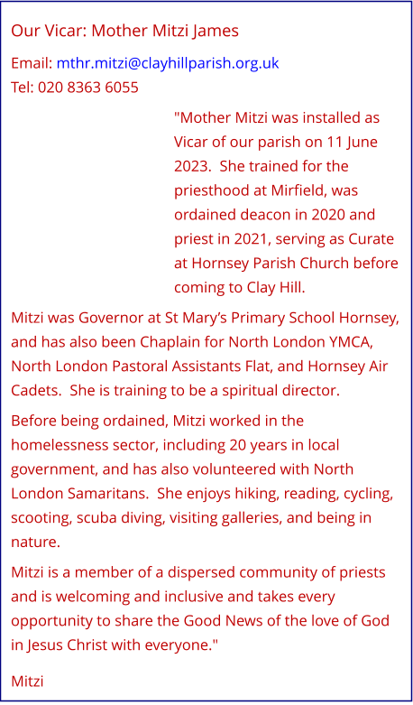 Our Vicar: Mother Mitzi James   Email: mthr.mitzi@clayhillparish.org.uk Tel: 020 8363 6055   "Mother Mitzi was installed as Vicar of our parish on 11 June 2023.  She trained for the priesthood at Mirfield, was ordained deacon in 2020 and priest in 2021, serving as Curate at Hornsey Parish Church before coming to Clay Hill.   Mitzi was Governor at St Mary’s Primary School Hornsey, and has also been Chaplain for North London YMCA, North London Pastoral Assistants Flat, and Hornsey Air Cadets.  She is training to be a spiritual director.   Before being ordained, Mitzi worked in the homelessness sector, including 20 years in local government, and has also volunteered with North London Samaritans.  She enjoys hiking, reading, cycling, scooting, scuba diving, visiting galleries, and being in nature.   Mitzi is a member of a dispersed community of priests and is welcoming and inclusive and takes every opportunity to share the Good News of the love of God in Jesus Christ with everyone."    Mitzi