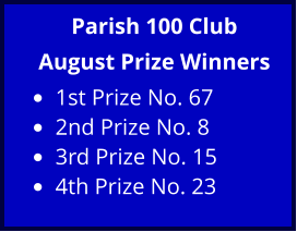 Parish 100 Club August Prize Winners •	1st Prize No. 67  •	2nd Prize No. 8  •	3rd Prize No. 15  •	4th Prize No. 23