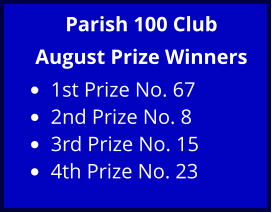 Parish 100 Club August Prize Winners •	1st Prize No. 67  •	2nd Prize No. 8  •	3rd Prize No. 15  •	4th Prize No. 23