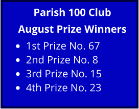Parish 100 Club August Prize Winners •	1st Prize No. 67  •	2nd Prize No. 8  •	3rd Prize No. 15  •	4th Prize No. 23