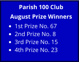 Parish 100 Club August Prize Winners •	1st Prize No. 67  •	2nd Prize No. 8  •	3rd Prize No. 15  •	4th Prize No. 23