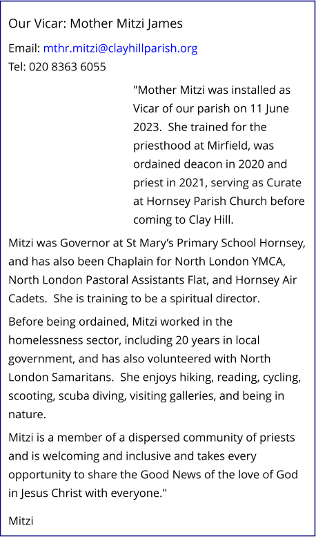 Our Vicar: Mother Mitzi James   Email: mthr.mitzi@clayhillparish.org Tel: 020 8363 6055   "Mother Mitzi was installed as Vicar of our parish on 11 June 2023.  She trained for the priesthood at Mirfield, was ordained deacon in 2020 and priest in 2021, serving as Curate at Hornsey Parish Church before coming to Clay Hill.   Mitzi was Governor at St Mary’s Primary School Hornsey, and has also been Chaplain for North London YMCA, North London Pastoral Assistants Flat, and Hornsey Air Cadets.  She is training to be a spiritual director.   Before being ordained, Mitzi worked in the homelessness sector, including 20 years in local government, and has also volunteered with North London Samaritans.  She enjoys hiking, reading, cycling, scooting, scuba diving, visiting galleries, and being in nature.   Mitzi is a member of a dispersed community of priests and is welcoming and inclusive and takes every opportunity to share the Good News of the love of God in Jesus Christ with everyone."    Mitzi