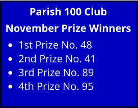Parish 100 Club November Prize Winners •	1st Prize No. 48 •	2nd Prize No. 41 •	3rd Prize No. 89 •	4th Prize No. 95
