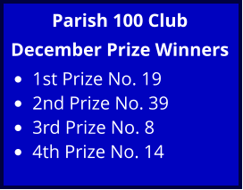 Parish 100 Club December Prize Winners •	1st Prize No. 19 •	2nd Prize No. 39 •	3rd Prize No. 8 •	4th Prize No. 14