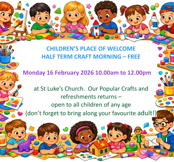 CHILDREN’S PLACE OF WELCOME  HALF TERM CRAFT MORNING – FREE  Monday 16 February 2026 10.00am to 12.00pm   at St Luke’s Church.  Our Popular Crafts and refreshments returns – open to all children of any age (don’t forget to bring along your favourite adult!)