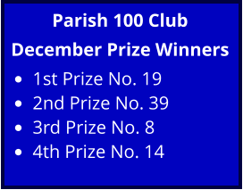 Parish 100 Club December Prize Winners •	1st Prize No. 19 •	2nd Prize No. 39 •	3rd Prize No. 8 •	4th Prize No. 14