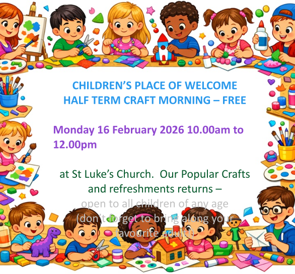 CHILDREN’S PLACE OF WELCOME  HALF TERM CRAFT MORNING – FREE  Monday 16 February 2026 10.00am to 12.00pm   at St Luke’s Church.  Our Popular Crafts and refreshments returns – open to all children of any age (don’t forget to bring along your favourite adult!)