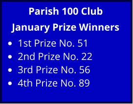 Parish 100 Club January Prize Winners •	1st Prize No. 51 •	2nd Prize No. 22 •	3rd Prize No. 56 •	4th Prize No. 89