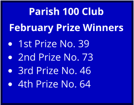 Parish 100 Club February Prize Winners •	1st Prize No. 39 •	2nd Prize No. 73 •	3rd Prize No. 46 •	4th Prize No. 64