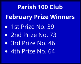 Parish 100 Club February Prize Winners •	1st Prize No. 39 •	2nd Prize No. 73 •	3rd Prize No. 46 •	4th Prize No. 64