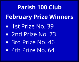 Parish 100 Club February Prize Winners •	1st Prize No. 39 •	2nd Prize No. 73 •	3rd Prize No. 46 •	4th Prize No. 64