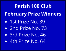 Parish 100 Club February Prize Winners •	1st Prize No. 39 •	2nd Prize No. 73 •	3rd Prize No. 46 •	4th Prize No. 64