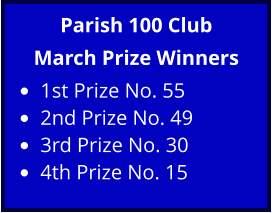 Parish 100 Club March Prize Winners •	1st Prize No. 55 •	2nd Prize No. 49 •	3rd Prize No. 30 •	4th Prize No. 15