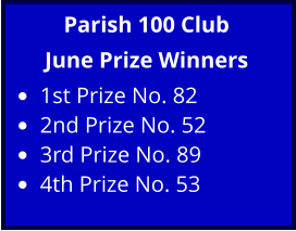 Parish 100 Club June Prize Winners •	1st Prize No. 82 •	2nd Prize No. 52 •	3rd Prize No. 89 •	4th Prize No. 53