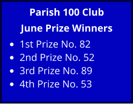 Parish 100 Club June Prize Winners •	1st Prize No. 82 •	2nd Prize No. 52 •	3rd Prize No. 89 •	4th Prize No. 53