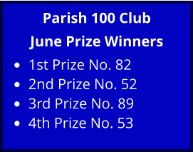 Parish 100 Club June Prize Winners •	1st Prize No. 82 •	2nd Prize No. 52 •	3rd Prize No. 89 •	4th Prize No. 53