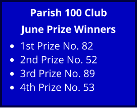 Parish 100 Club June Prize Winners •	1st Prize No. 82 •	2nd Prize No. 52 •	3rd Prize No. 89 •	4th Prize No. 53