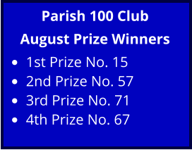 Parish 100 Club August Prize Winners •	1st Prize No. 15 •	2nd Prize No. 57 •	3rd Prize No. 71 •	4th Prize No. 67