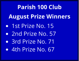 Parish 100 Club August Prize Winners •	1st Prize No. 15 •	2nd Prize No. 57 •	3rd Prize No. 71 •	4th Prize No. 67