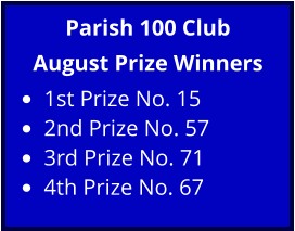 Parish 100 Club August Prize Winners •	1st Prize No. 15 •	2nd Prize No. 57 •	3rd Prize No. 71 •	4th Prize No. 67