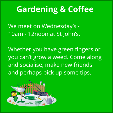 Gardening & Coffee  We meet on Wednesday’s - 10am - 12noon at St John’s.  Whether you have green fingers or you can’t grow a weed. Come along and socialise, make new friends and perhaps pick up some tips.