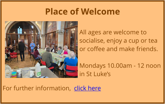 Place of Welcome  All ages are welcome to socialise, enjoy a cup or tea or coffee and make friends. Mondays 10.00am - 12 noon in St Luke’s  For further information,  click here