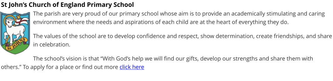 St John’s Church of England Primary School The parish are very proud of our primary school whose aim is to provide an academically stimulating and caring environment where the needs and aspirations of each child are at the heart of everything they do.  The values of the school are to develop confidence and respect, show determination, create friendships, and share in celebration.  The school’s vision is that “With God’s help we will find our gifts, develop our strengths and share them with others.” To apply for a place or find out more click here